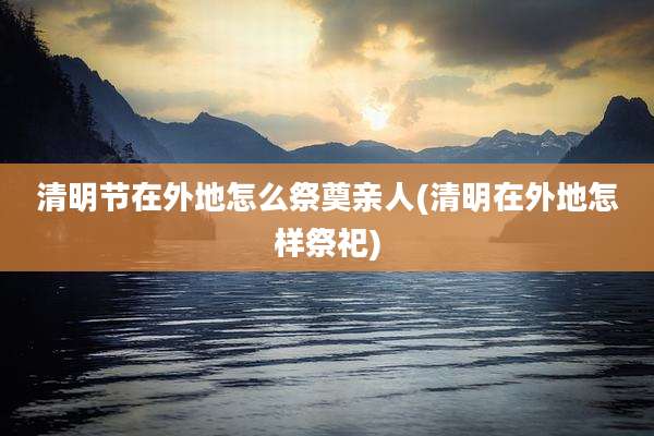 清明节在外地怎么祭奠亲人(清明在外地怎样祭祀)