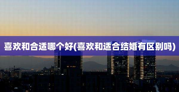 喜欢和合适哪个好(喜欢和适合结婚有区别吗)