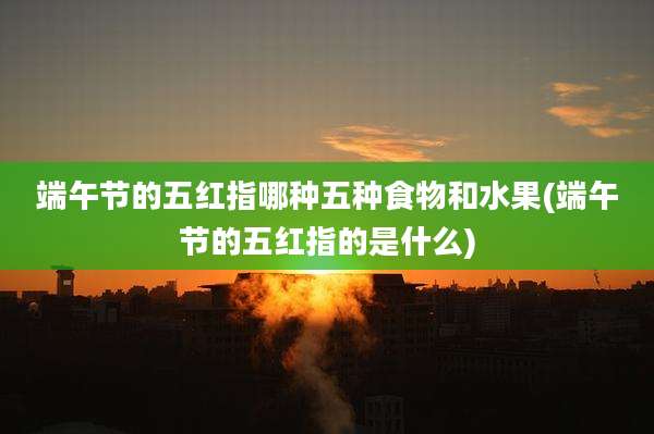 端午节的五红指哪种五种食物和水果(端午节的五红指的是什么)