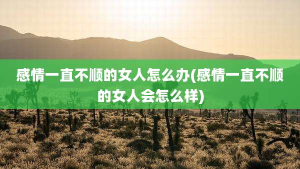 感情一直不顺的女人怎么办(感情一直不顺的女人会怎么样)