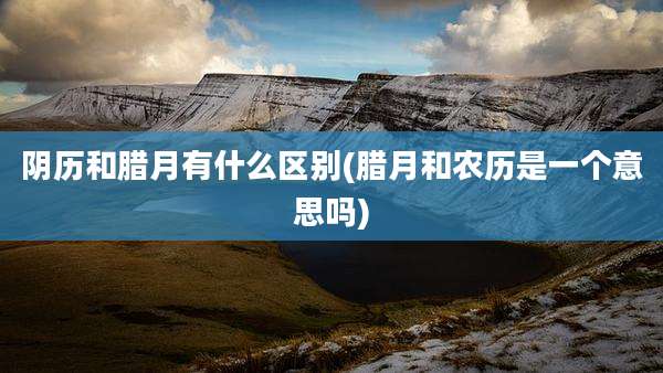 阴历和腊月有什么区别(腊月和农历是一个意思吗)