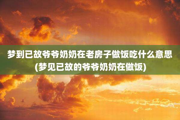 梦到已故爷爷奶奶在老房子做饭吃什么意思(梦见已故的爷爷奶奶在做饭)