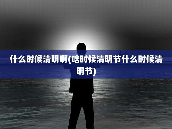 什么时候清明啊(啥时候清明节什么时候清明节)