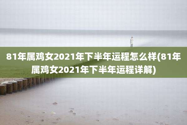 81年属鸡女2021年下半年运程怎么样(81年属鸡女2021年下半年运程详解)