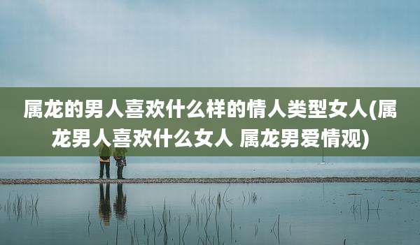 属龙的男人喜欢什么样的情人类型女人(属龙男人喜欢什么女人 属龙男爱情观)