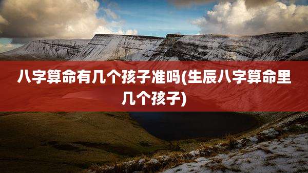 八字算命有几个孩子准吗(生辰八字算命里几个孩子)