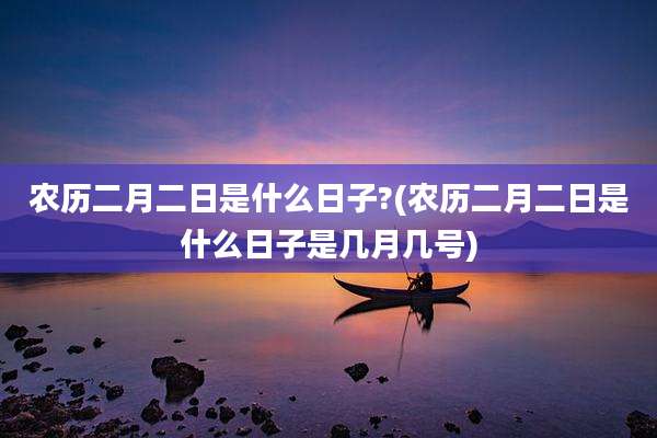 农历二月二日是什么日子?(农历二月二日是什么日子是几月几号)