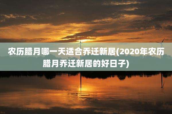 农历腊月哪一天适合乔迁新居(2020年农历腊月乔迁新居的好日子)