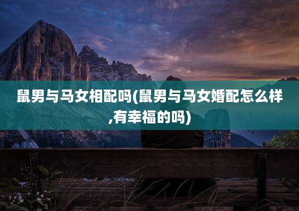 鼠男与马女相配吗(鼠男与马女婚配怎么样,有幸福的吗)