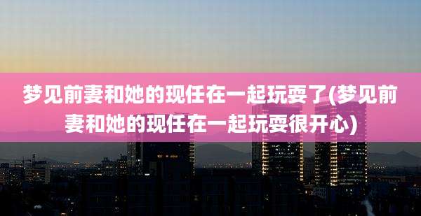 梦见前妻和她的现任在一起玩耍了(梦见前妻和她的现任在一起玩耍很开心)