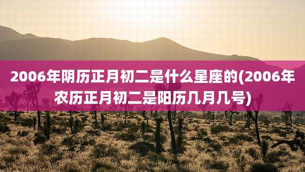 2006年阴历正月初二是什么星座的(2006年农历正月初二是阳历几月几号)