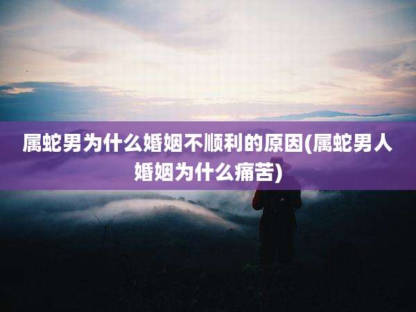 属蛇男为什么婚姻不顺利的原因(属蛇男人婚姻为什么痛苦)