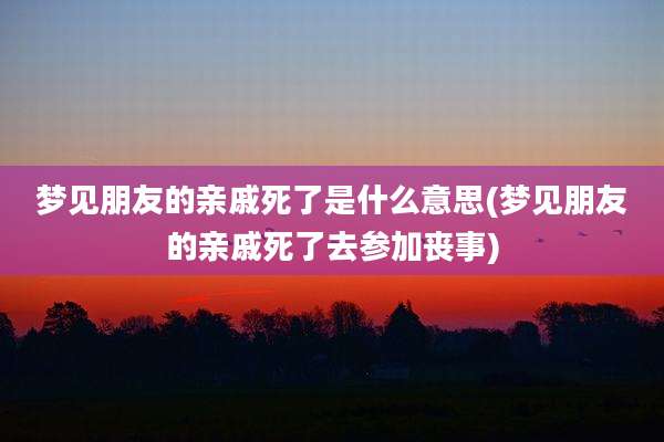 梦见朋友的亲戚死了是什么意思(梦见朋友的亲戚死了去参加丧事)