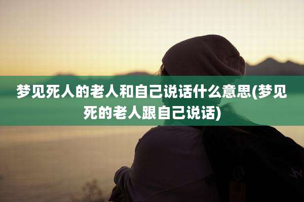 梦见死人的老人和自己说话什么意思(梦见死的老人跟自己说话)