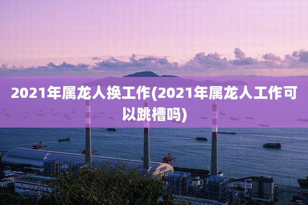 2021年属龙人换工作(2021年属龙人工作可以跳槽吗)