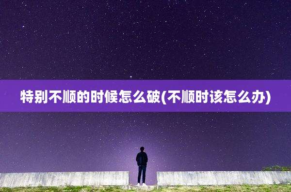特别不顺的时候怎么破(不顺时该怎么办)