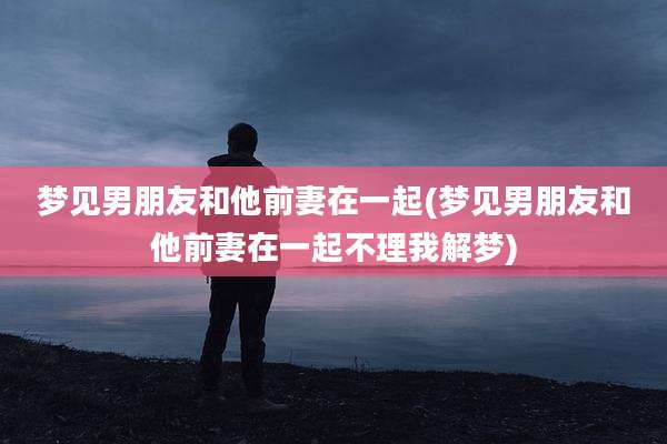 梦见男朋友和他前妻在一起(梦见男朋友和他前妻在一起不理我解梦)