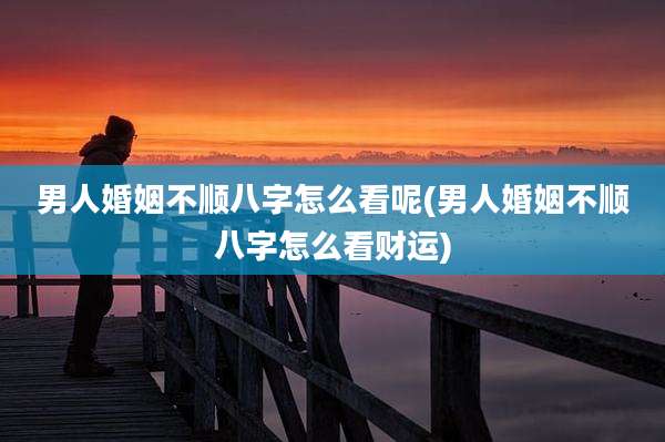 男人婚姻不顺八字怎么看呢(男人婚姻不顺八字怎么看财运)