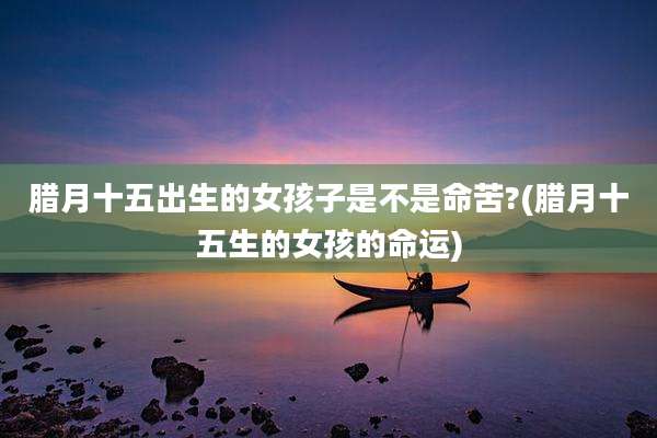 腊月十五出生的女孩子是不是命苦?(腊月十五生的女孩的命运)