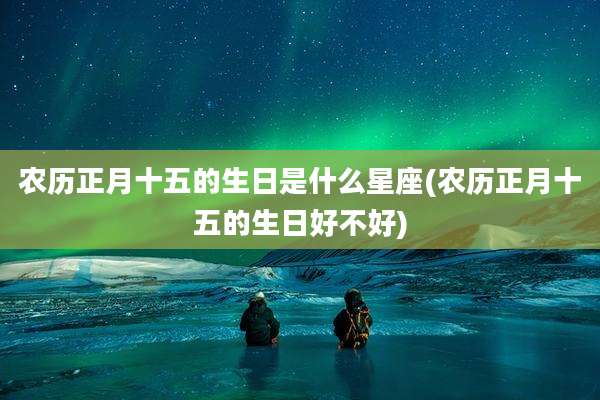 农历正月十五的生日是什么星座(农历正月十五的生日好不好)