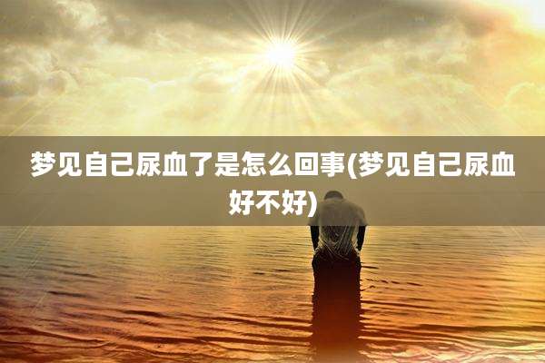 梦见自己尿血了是怎么回事(梦见自己尿血好不好)
