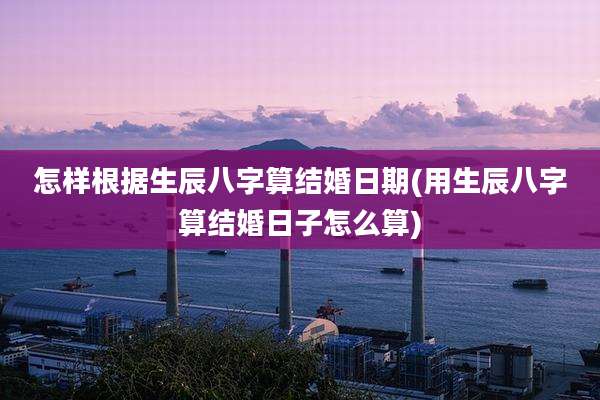 怎样根据生辰八字算结婚日期(用生辰八字算结婚日子怎么算)