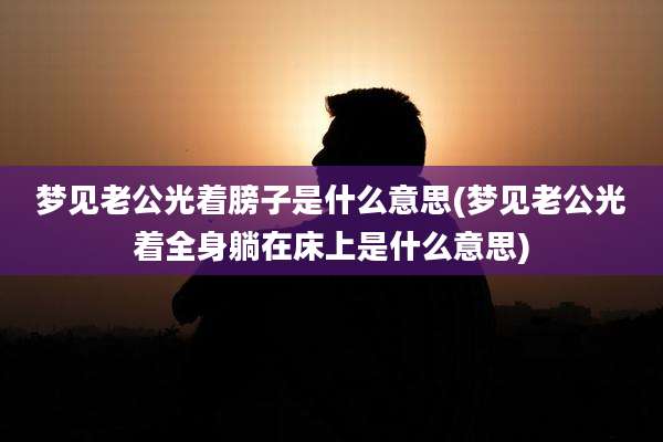 梦见老公光着膀子是什么意思(梦见老公光着全身躺在床上是什么意思)