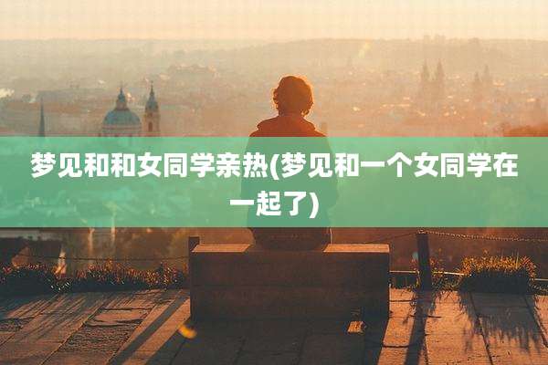 梦见和和女同学亲热(梦见和一个女同学在一起了)