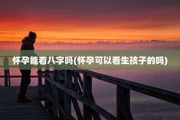 怀孕能看八字吗(怀孕可以看生孩子的吗)