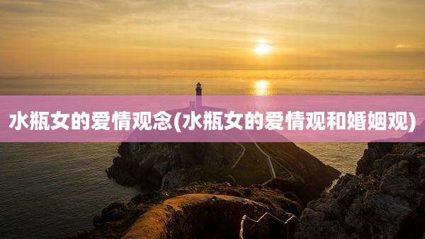 水瓶女的爱情观念(水瓶女的爱情观和婚姻观)