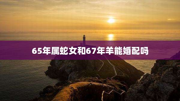 65年属蛇女和67年羊能婚配吗