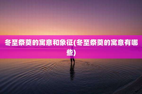 冬至祭奠的寓意和象征(冬至祭奠的寓意有哪些)