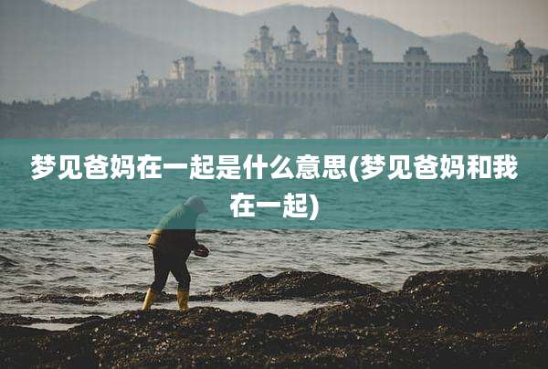 梦见爸妈在一起是什么意思(梦见爸妈和我在一起)