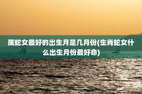 属蛇女最好的出生月是几月份(生肖蛇女什么出生月份最好命)