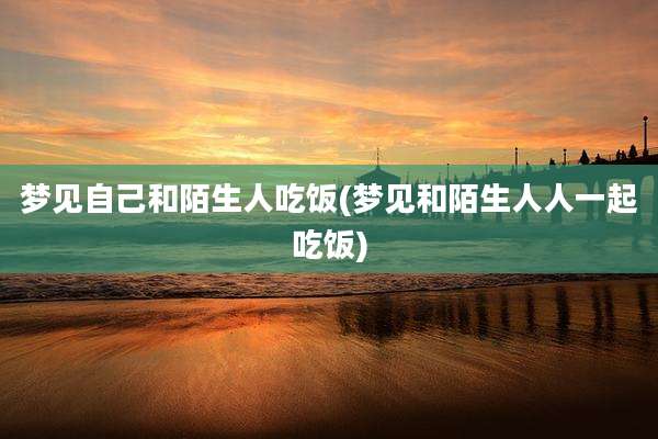 梦见自己和陌生人吃饭(梦见和陌生人人一起吃饭)