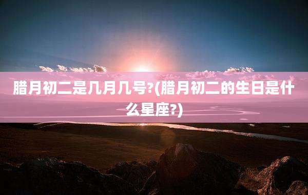 腊月初二是几月几号?(腊月初二的生日是什么星座?)