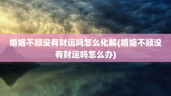 婚姻不顺没有财运吗怎么化解(婚姻不顺没有财运吗怎么办)