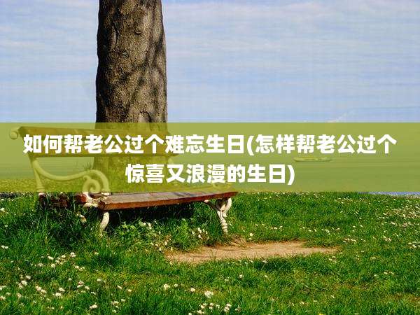 如何帮老公过个难忘生日(怎样帮老公过个惊喜又浪漫的生日)