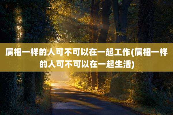 属相一样的人可不可以在一起工作(属相一样的人可不可以在一起生活)