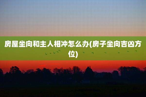 房屋坐向和主人相冲怎么办(房子坐向吉凶方位)