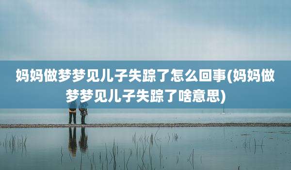 妈妈做梦梦见儿子失踪了怎么回事(妈妈做梦梦见儿子失踪了啥意思)