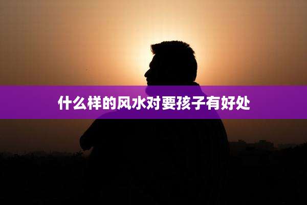 什么样的风水对要孩子有好处