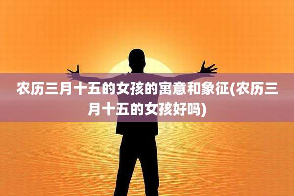 农历三月十五的女孩的寓意和象征(农历三月十五的女孩好吗)