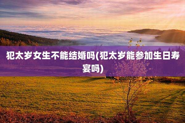犯太岁女生不能结婚吗(犯太岁能参加生日寿宴吗)