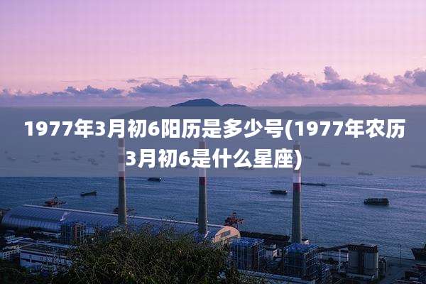 1977年3月初6阳历是多少号(1977年农历3月初6是什么星座)