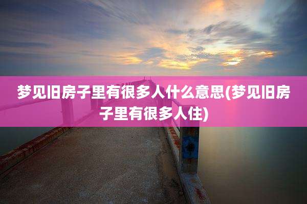 梦见旧房子里有很多人什么意思(梦见旧房子里有很多人住)