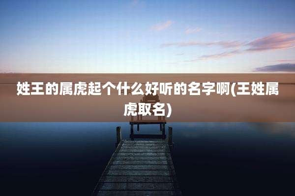 姓王的属虎起个什么好听的名字啊(王姓属虎取名)