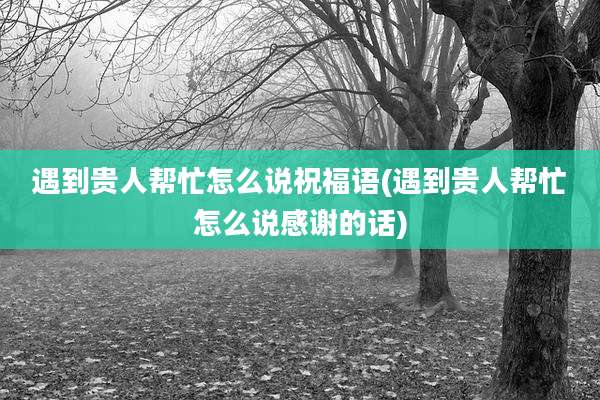 遇到贵人帮忙怎么说祝福语(遇到贵人帮忙怎么说感谢的话)