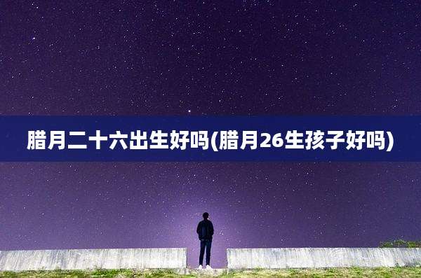 腊月二十六出生好吗(腊月26生孩子好吗)