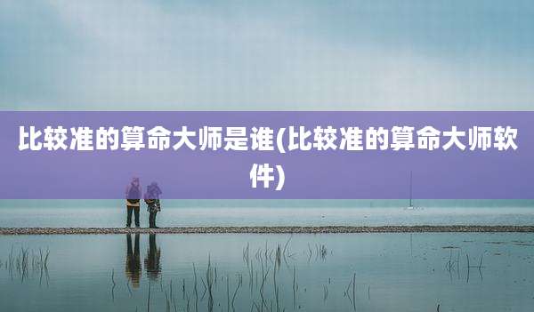 比较准的算命大师是谁(比较准的算命大师软件)